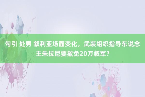 勾引 处男 叙利亚场面变化，武装组织指导东说念主朱拉尼要赦免20万叙军？