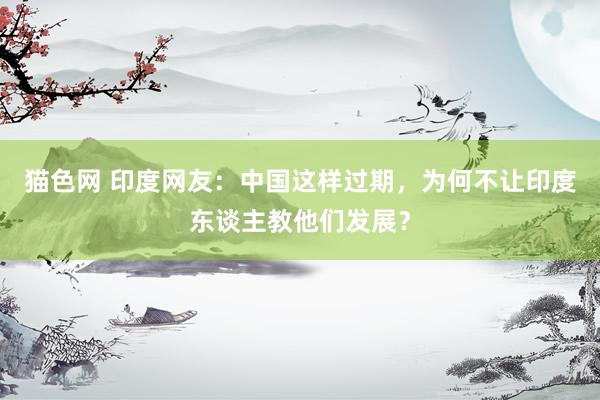 猫色网 印度网友：中国这样过期，为何不让印度东谈主教他们发展？