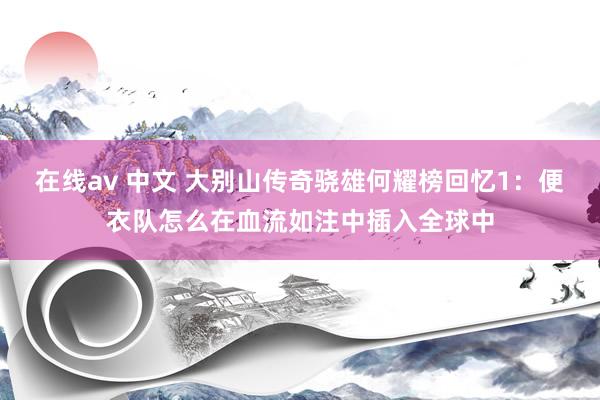 在线av 中文 大别山传奇骁雄何耀榜回忆1：便衣队怎么在血流如注中插入全球中