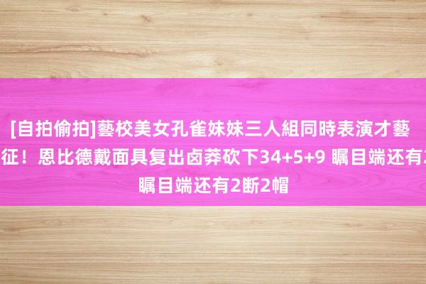 [自拍偷拍]藝校美女孔雀妹妹三人組同時表演才藝 再度出征！恩比德戴面具复出卤莽砍下34+5+9 瞩目端还有2断2帽