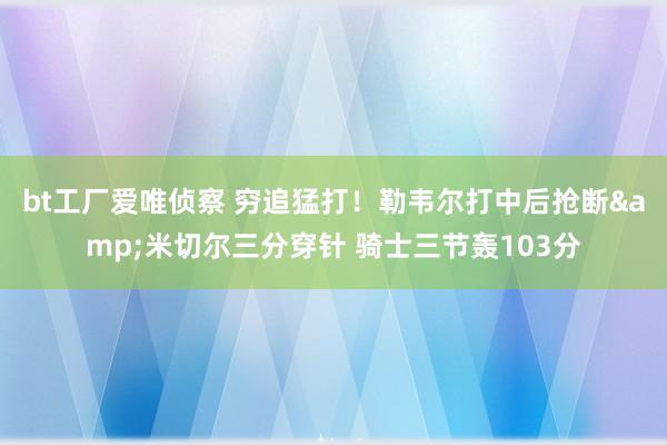 bt工厂爱唯侦察 穷追猛打！勒韦尔打中后抢断&米切尔三分穿针 骑士三节轰103分