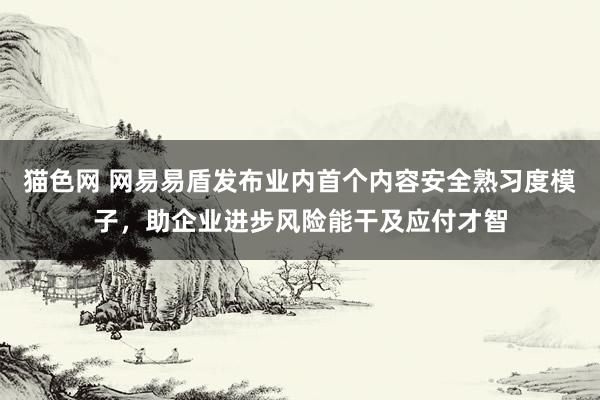 猫色网 网易易盾发布业内首个内容安全熟习度模子，助企业进步风险能干及应付才智