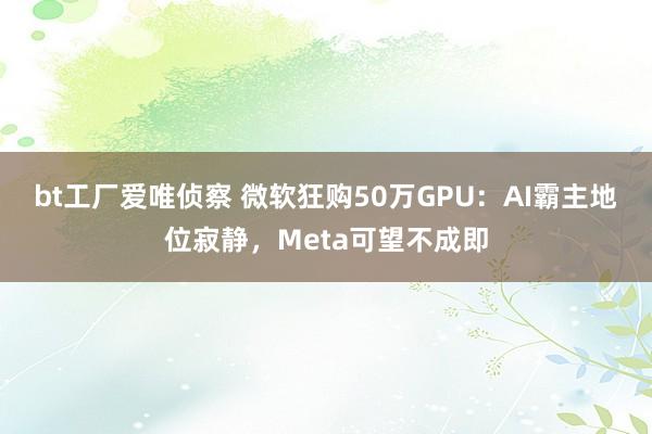 bt工厂爱唯侦察 微软狂购50万GPU：AI霸主地位寂静，Meta可望不成即
