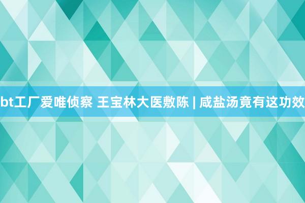 bt工厂爱唯侦察 王宝林大医敷陈 | 咸盐汤竟有这功效