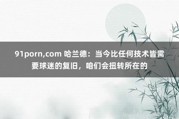 91porn，com 哈兰德：当今比任何技术皆需要球迷的复旧，咱们会扭转所在的