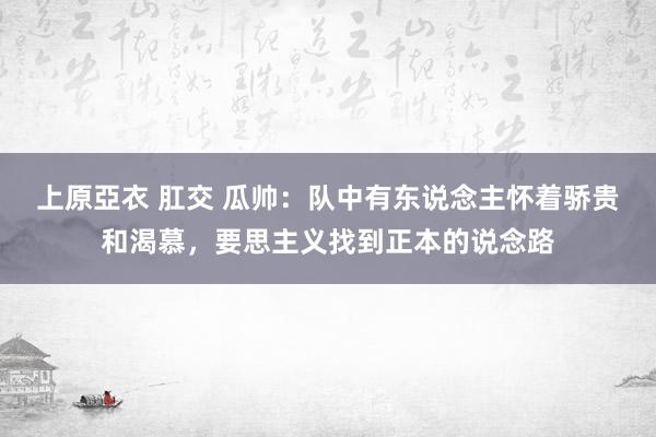上原亞衣 肛交 瓜帅：队中有东说念主怀着骄贵和渴慕，要思主义找到正本的说念路