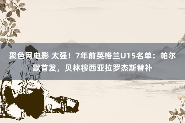 聚色网电影 太强！7年前英格兰U15名单：帕尔默首发，贝林穆西亚拉罗杰斯替补