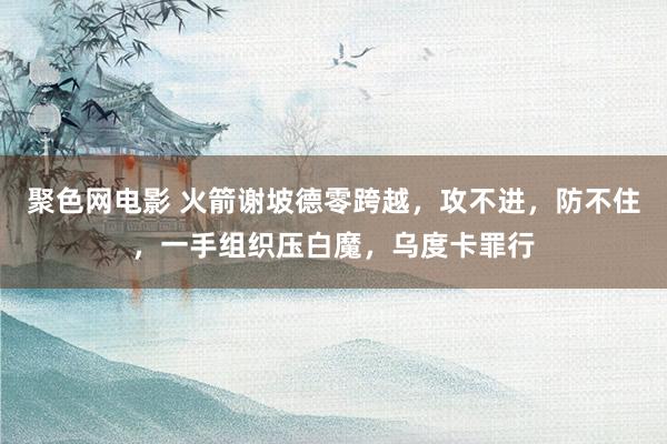 聚色网电影 火箭谢坡德零跨越，攻不进，防不住，一手组织压白魔，乌度卡罪行