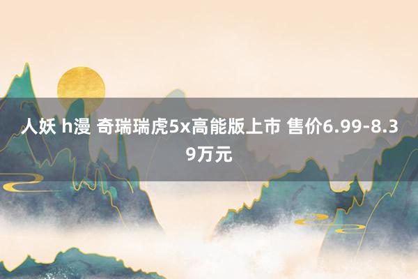 人妖 h漫 奇瑞瑞虎5x高能版上市 售价6.99-8.39万元