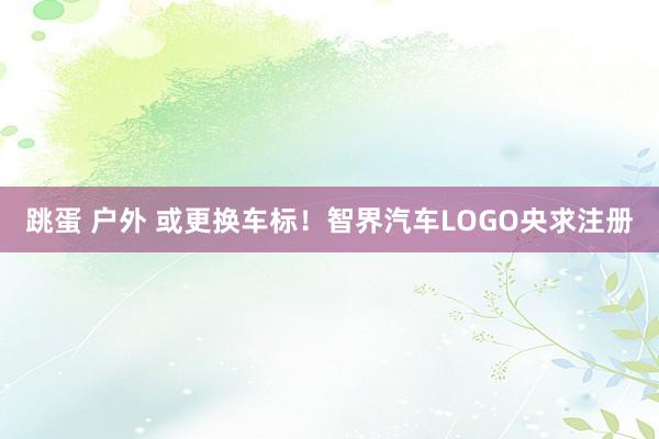 跳蛋 户外 或更换车标！智界汽车LOGO央求注册
