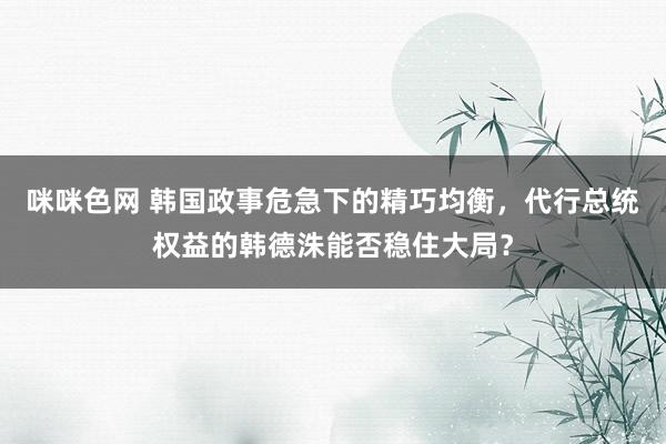 咪咪色网 韩国政事危急下的精巧均衡，代行总统权益的韩德洙能否稳住大局？