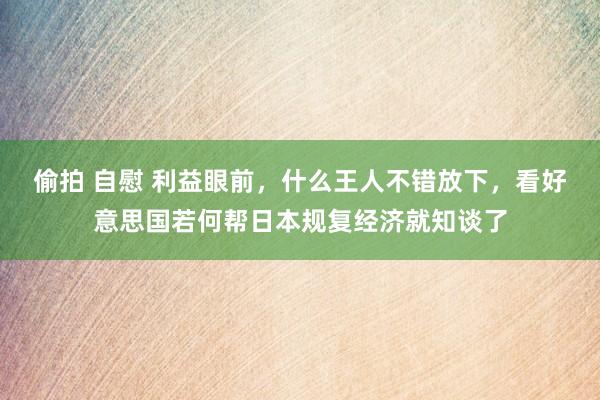 偷拍 自慰 利益眼前，什么王人不错放下，看好意思国若何帮日本规复经济就知谈了
