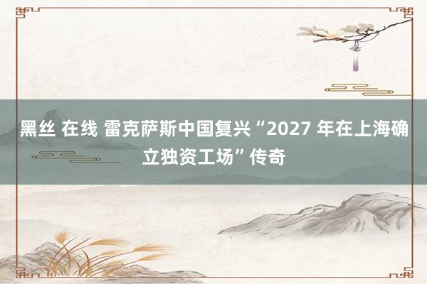 黑丝 在线 雷克萨斯中国复兴“2027 年在上海确立独资工场”传奇