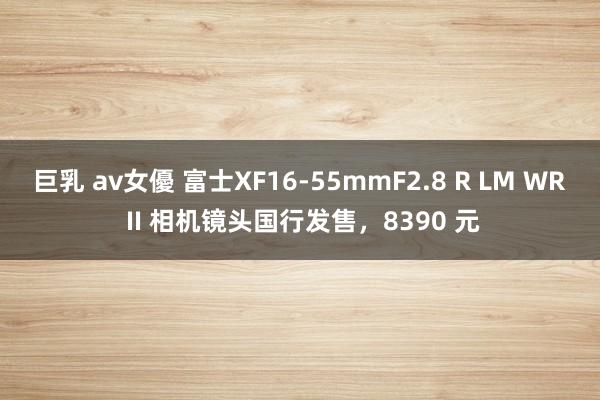 巨乳 av女優 富士XF16-55mmF2.8 R LM WR II 相机镜头国行发售，8390 元
