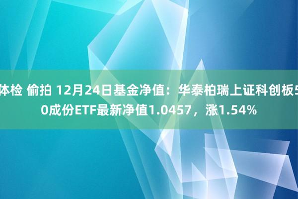 体检 偷拍 12月24日基金净值：华泰柏瑞上证科创板50成份ETF最新净值1.0457，涨1.54%