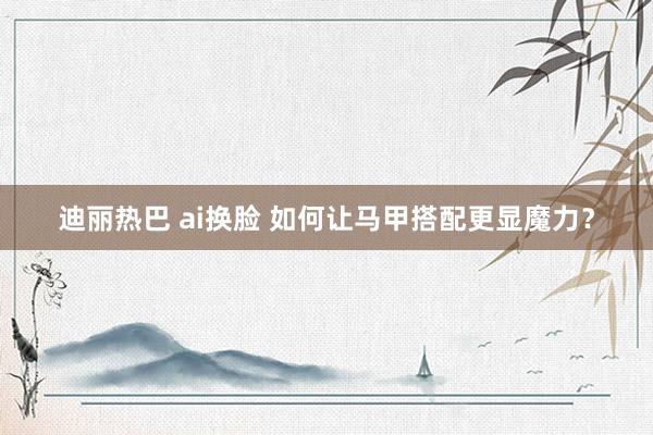 迪丽热巴 ai换脸 如何让马甲搭配更显魔力？