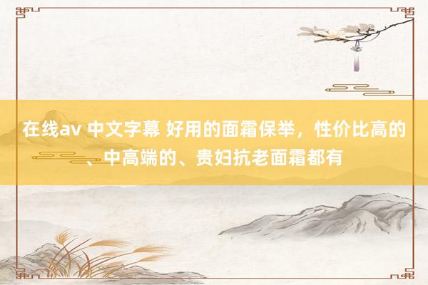 在线av 中文字幕 好用的面霜保举，性价比高的、中高端的、贵妇抗老面霜都有