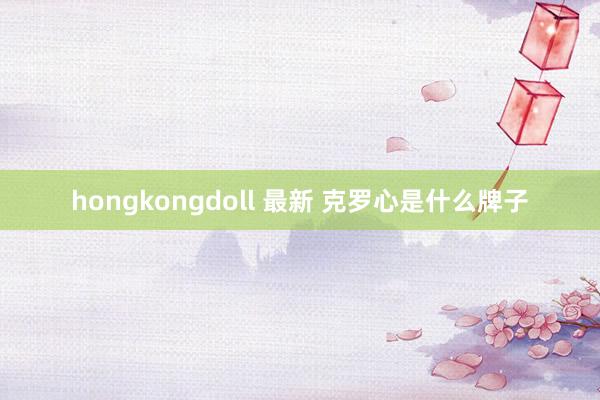 hongkongdoll 最新 克罗心是什么牌子