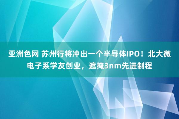 亚洲色网 苏州行将冲出一个半导体IPO！北大微电子系学友创业，遮掩3nm先进制程