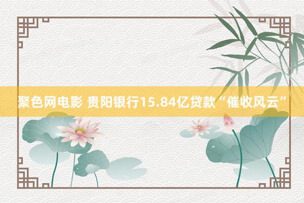 聚色网电影 贵阳银行15.84亿贷款“催收风云”
