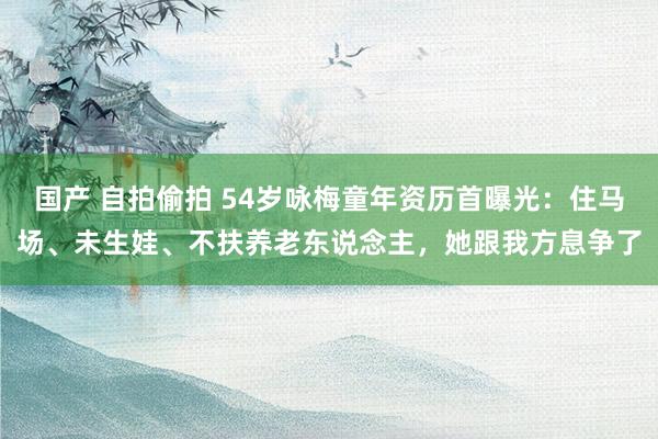国产 自拍偷拍 54岁咏梅童年资历首曝光：住马场、未生娃、不扶养老东说念主，她跟我方息争了