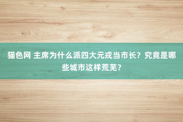 猫色网 主席为什么派四大元戎当市长？究竟是哪些城市这样荒芜？