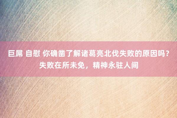 巨屌 自慰 你确凿了解诸葛亮北伐失败的原因吗？失败在所未免，精神永驻人间