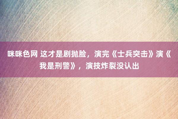 咪咪色网 这才是剧抛脸，演完《士兵突击》演《我是刑警》，演技炸裂没认出