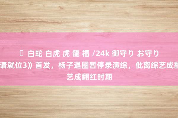 ✨白蛇 白虎 虎 龍 福 /24k 御守り お守り 《演员请就位3》首发，杨子退圈暂停录演综，仳离综艺成翻红时期