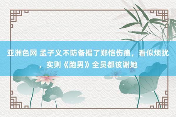 亚洲色网 孟子义不防备揭了郑恺伤痕，看似烦扰，实则《跑男》全员都该谢她