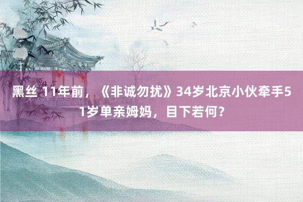黑丝 11年前，《非诚勿扰》34岁北京小伙牵手51岁单亲姆妈，目下若何？