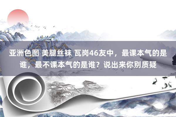 亚洲色图 美腿丝袜 瓦岗46友中，最课本气的是谁，最不课本气的是谁？说出来你别质疑