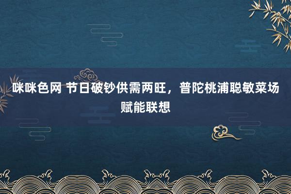 咪咪色网 节日破钞供需两旺，普陀桃浦聪敏菜场赋能联想