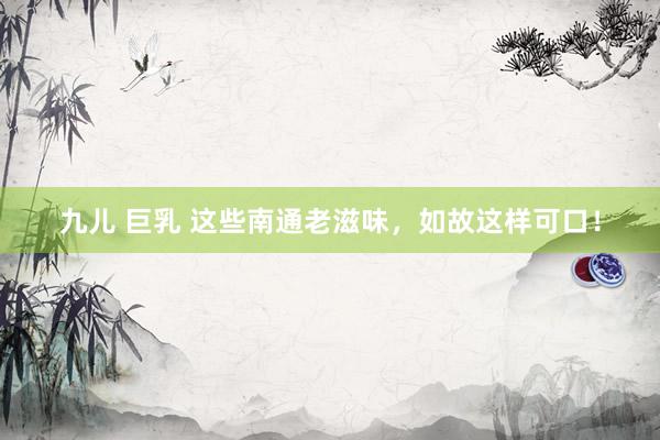 九儿 巨乳 这些南通老滋味，如故这样可口！