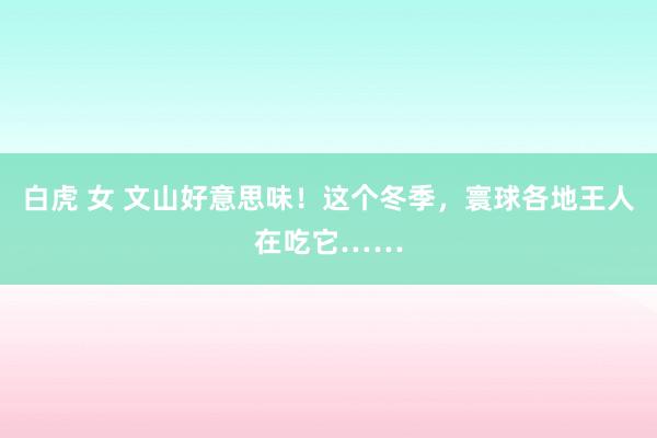 白虎 女 文山好意思味！这个冬季，寰球各地王人在吃它……