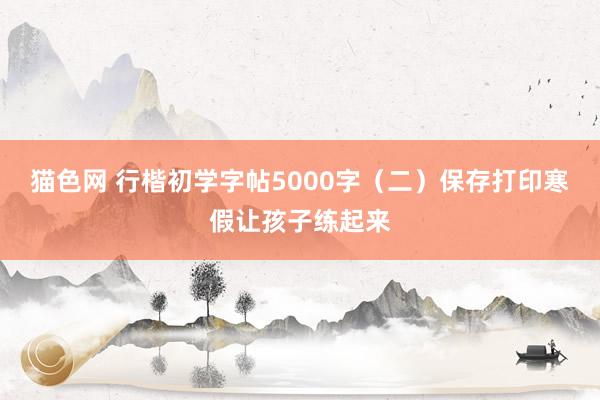 猫色网 行楷初学字帖5000字（二）保存打印寒假让孩子练起来