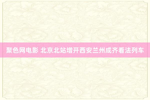 聚色网电影 北京北站增开西安兰州成齐看法列车
