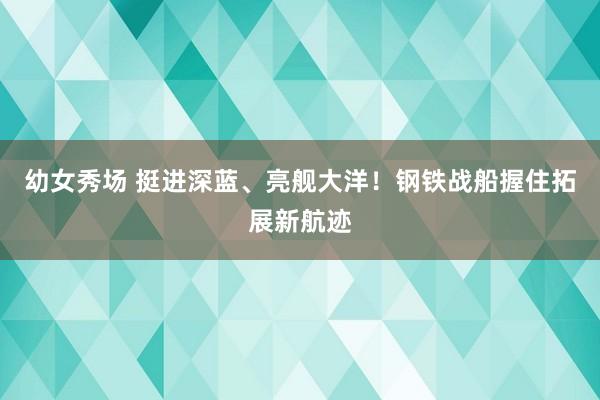 幼女秀场 挺进深蓝、亮舰大洋！钢铁战船握住拓展新航迹
