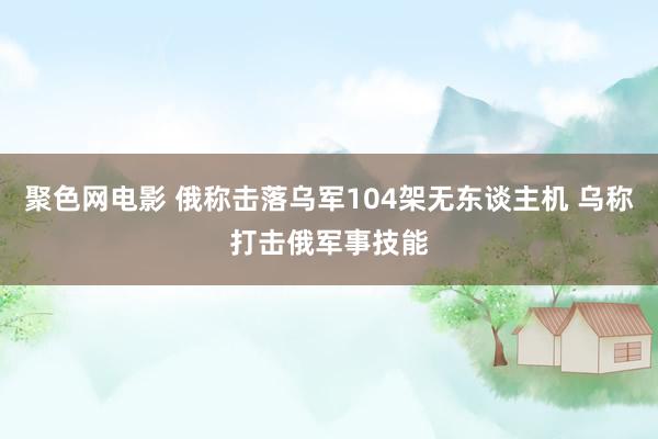 聚色网电影 俄称击落乌军104架无东谈主机 乌称打击俄军事技能