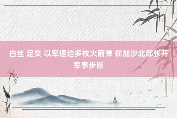 白丝 足交 以军逼迫多枚火箭弹 在加沙北部张开军事步履