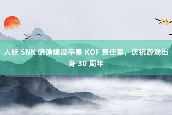 人妖 SNK 晓谕建设拳皇 KOF 责任室，庆祝游戏出身 30 周年