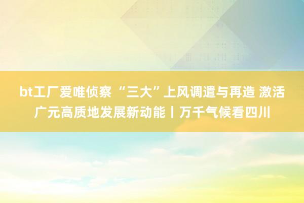 bt工厂爱唯侦察 “三大”上风调遣与再造 激活广元高质地发展新动能丨万千气候看四川