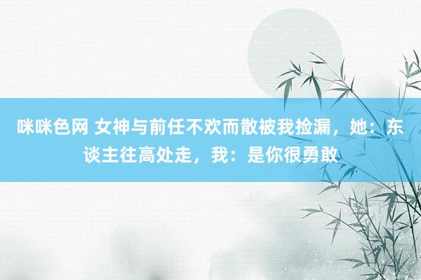 咪咪色网 女神与前任不欢而散被我捡漏，她：东谈主往高处走，我：是你很勇敢