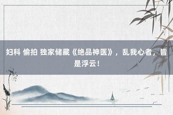 妇科 偷拍 独家储藏《绝品神医》，乱我心者，皆是浮云！