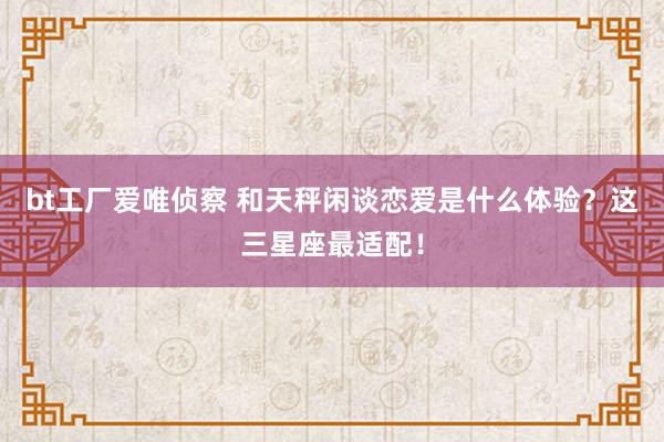 bt工厂爱唯侦察 和天秤闲谈恋爱是什么体验？这三星座最适配！