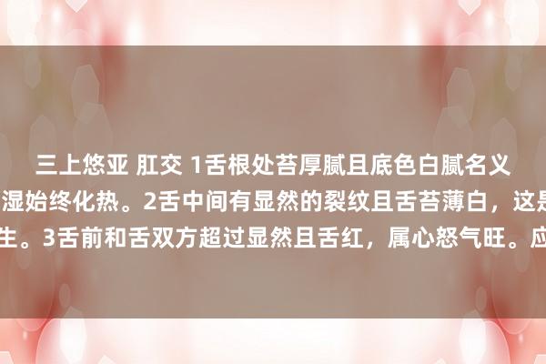 三上悠亚 肛交 1舌根处苔厚腻且底色白腻名义微黄，是肾阳不及、寒湿始终化热。2舌中间有显然的裂纹且舌苔薄白，这是脾胃气虚、潮湿内生。3舌前和舌双方超过显然且舌红，属心怒气旺。应疏肝行气、健脾化痰、清利干冷以及温补肾阳