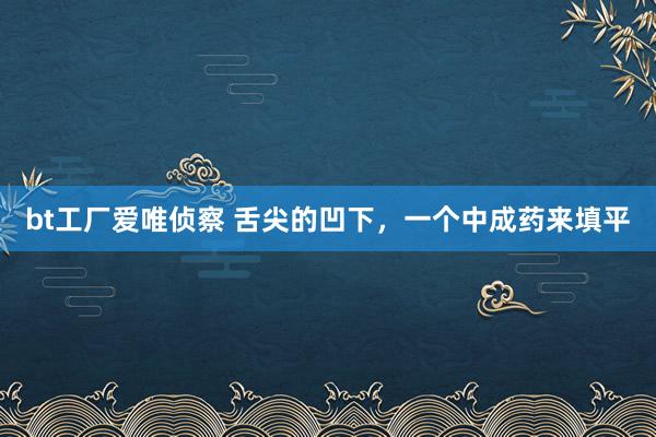 bt工厂爱唯侦察 舌尖的凹下，一个中成药来填平