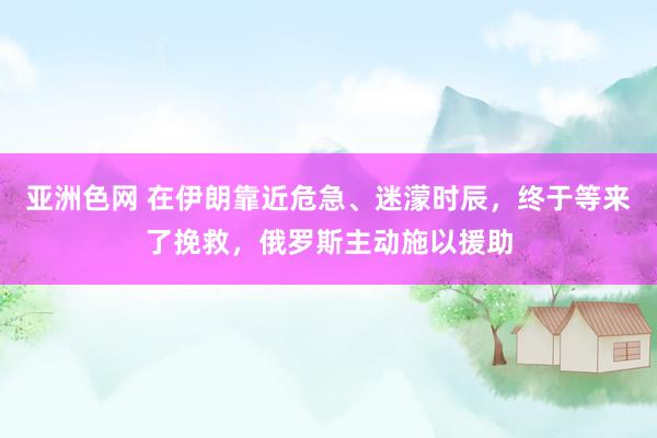亚洲色网 在伊朗靠近危急、迷濛时辰，终于等来了挽救，俄罗斯主动施以援助