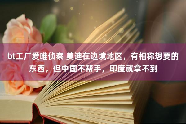 bt工厂爱唯侦察 莫迪在边境地区，有相称想要的东西，但中国不帮手，印度就拿不到