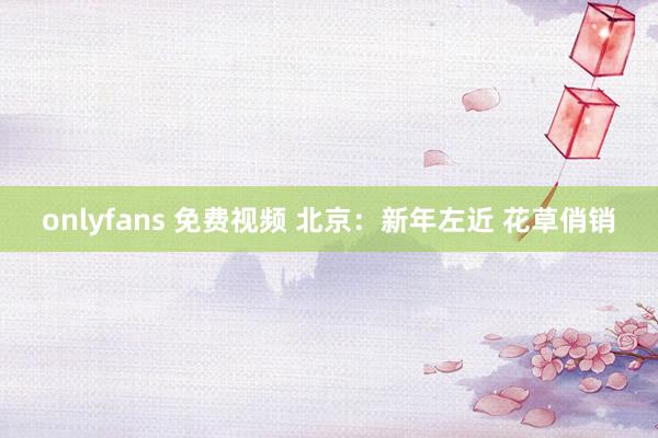 onlyfans 免费视频 北京：新年左近 花草俏销